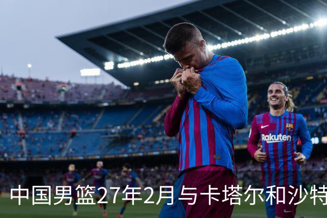 中国男篮27年2月与卡塔尔&沙特进行世预赛 深篮公司征集承办赛区